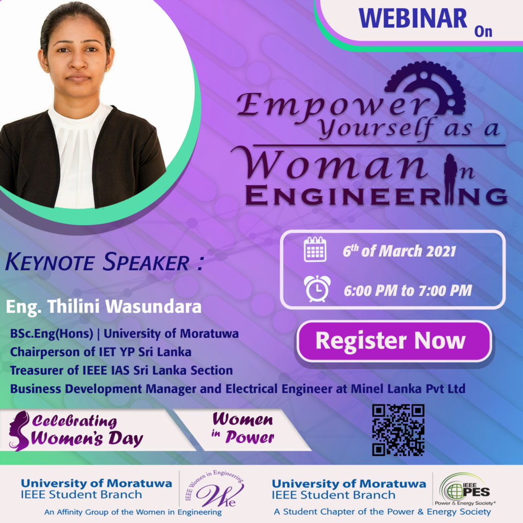 On behalf of celebrating women’s day 2021, an informative webinar was organized with the collaboration of IEEE Power & Energy Society Student Branch Chapter and IEEE WIE Affinity Group of University of Moratuwa based on “Empower yourself as a Woman in Engineering”. IEEE PES student chapter has involved women in power in order to ensure the role of a woman in the power and energy industry. It will be a huge influence to make a diverse leadership by supporting career advancement, networking and knowledge of women in the electric power and energy field. The webinar was held on 6th of March 2021 from 6.00PM to 7.00PM. It was conducted by Eng.Thilini Wasundara, Bsc. Eng(Hons) University of Moratuwa, Business Development Manager and Electrical engineer at Minel lanka Pvt Ltd, Chairperson of IET YP Sri Lanka and the Treasurer of IEEE IAS Sri Lanka Section. It was a great honor to have her presence to share her valuable knowledge and experience with the younger generation. It was emphasized that being a woman is not a barrier to empower yourself in Engineering. She has the potential to make the difference. Our main objective of this webinar was to give the encouragement and motivation to all the enthusiastic women in Engineering. It was successfully concluded with an interactive Q & A session.